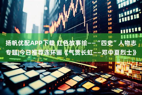 扬帆优配APP下载 红色故事绘——“四史”人物志专题|今日推荐连环画《气贯长虹——邓中夏烈士》