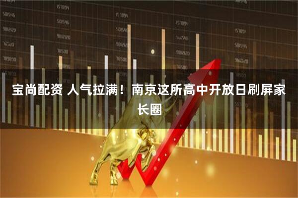 宝尚配资 人气拉满！南京这所高中开放日刷屏家长圈