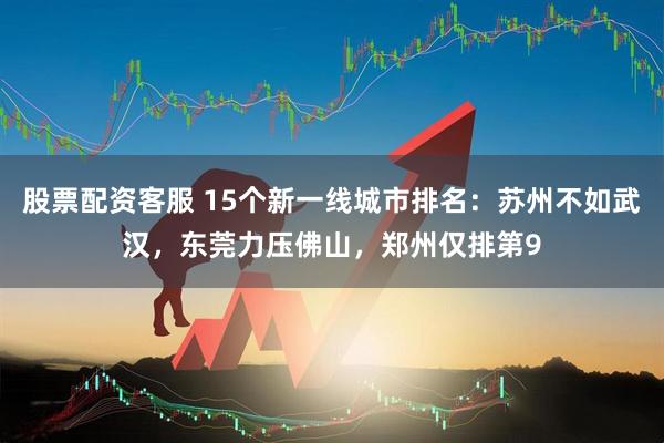 股票配资客服 15个新一线城市排名：苏州不如武汉，东莞力压佛山，郑州仅排第9