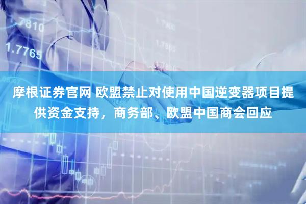 摩根证券官网 欧盟禁止对使用中国逆变器项目提供资金支持，商务部、欧盟中国商会回应