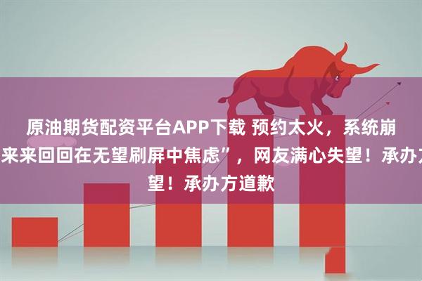 原油期货配资平台APP下载 预约太火，系统崩了！“来来回回在无望刷屏中焦虑”，网友满心失望！承办方道歉
