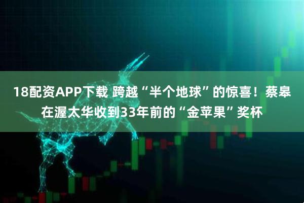 18配资APP下载 跨越“半个地球”的惊喜！蔡皋在渥太华收到33年前的“金苹果”奖杯
