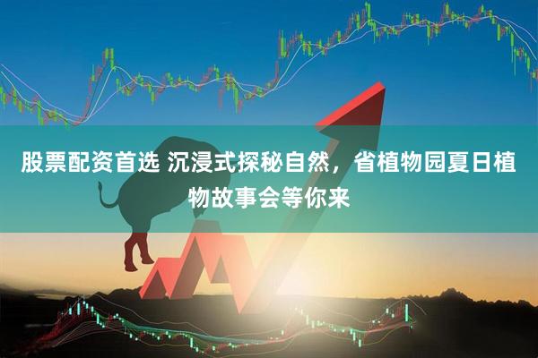 股票配资首选 沉浸式探秘自然，省植物园夏日植物故事会等你来