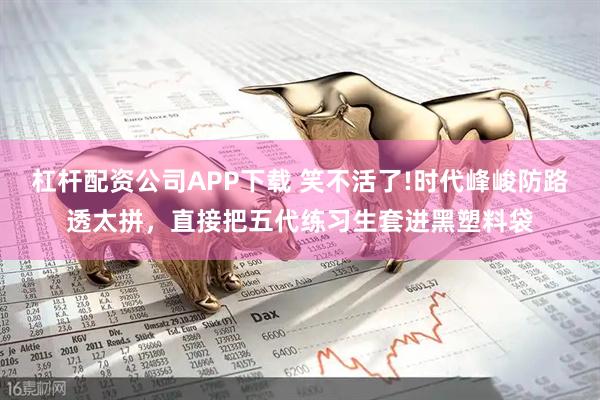 杠杆配资公司APP下载 笑不活了!时代峰峻防路透太拼，直接把五代练习生套进黑塑料袋