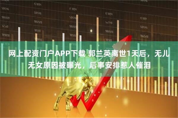 网上配资门户APP下载 郭兰英离世1天后，无儿无女原因被曝光，后事安排惹人催泪
