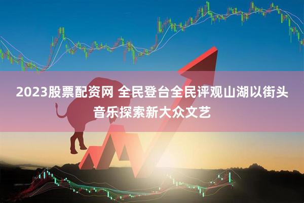 2023股票配资网 全民登台全民评观山湖以街头音乐探索新大众文艺