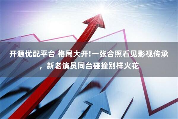 开源优配平台 格局大开!一张合照看见影视传承，新老演员同台碰撞别样火花