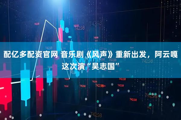 配亿多配资官网 音乐剧《风声》重新出发，阿云嘎这次演“吴志国”
