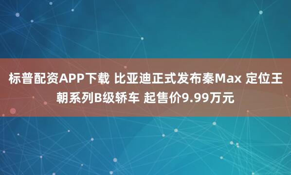 标普配资APP下载 比亚迪正式发布秦Max 定位王朝系列B级轿车 起售价9.99万元