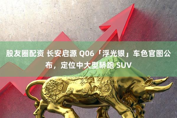 股友圈配资 长安启源 Q06「浮光银」车色官图公布，定位中大型轿跑 SUV