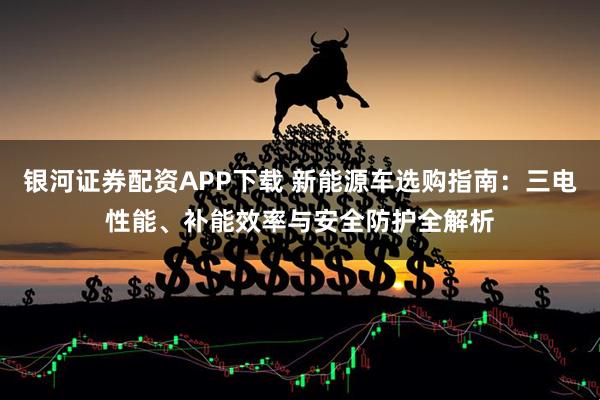 银河证券配资APP下载 新能源车选购指南：三电性能、补能效率与安全防护全解析