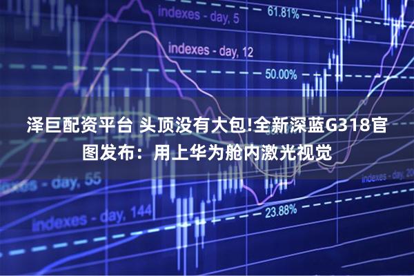 泽巨配资平台 头顶没有大包!全新深蓝G318官图发布：用上华为舱内激光视觉
