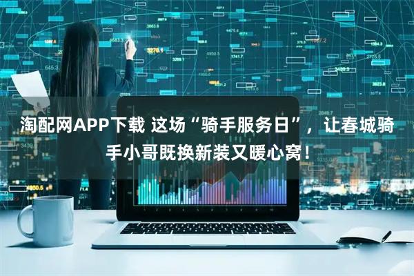 淘配网APP下载 这场“骑手服务日”，让春城骑手小哥既换新装又暖心窝！