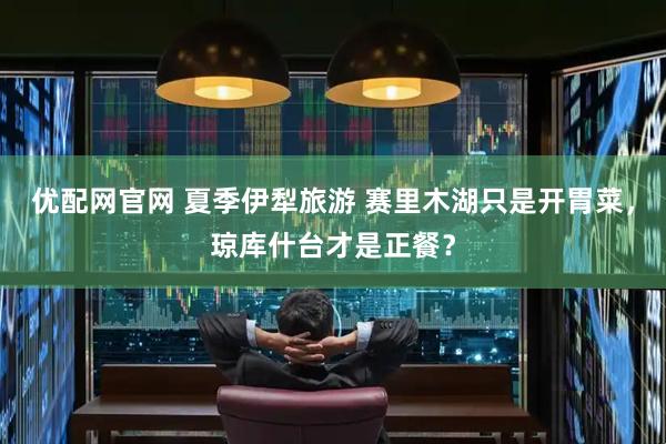 优配网官网 夏季伊犁旅游 赛里木湖只是开胃菜，琼库什台才是正餐？