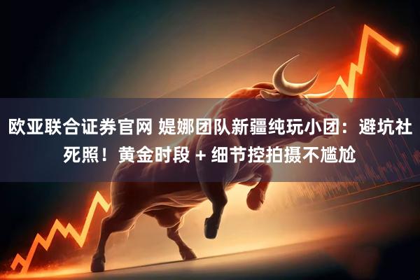 欧亚联合证券官网 媞娜团队新疆纯玩小团:避坑社死照!黄金时段 + 细节控拍摄不尴尬