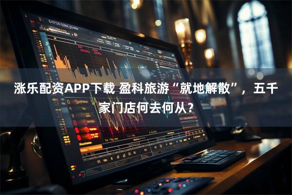 涨乐配资APP下载 盈科旅游“就地解散”，五千家门店何去何从？