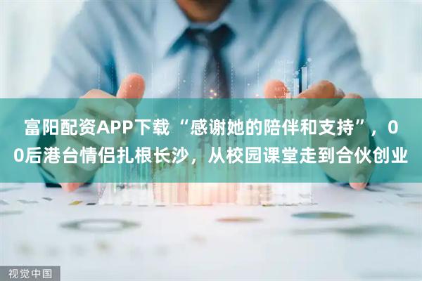 富阳配资APP下载 “感谢她的陪伴和支持”，00后港台情侣扎根长沙，从校园课堂走到合伙创业