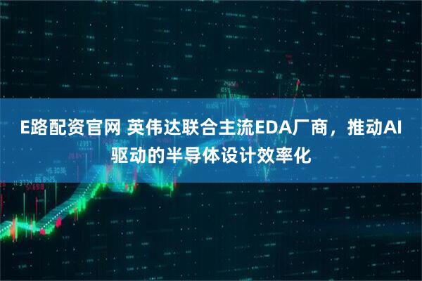 E路配资官网 英伟达联合主流EDA厂商，推动AI驱动的半导体设计效率化